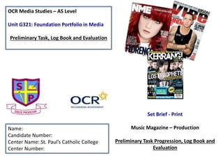 OCR Media Studies – AS Level
Unit G321: Foundation Portfolio in Media
Preliminary Task, Log Book and Evaluation
Name:
Candidate Number:
Center Name: St. Paul’s Catholic College
Center Number:
Set Brief - Print
Music Magazine – Production
Preliminary Task Progression, Log Book and
Evaluation
 