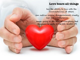 Love bears all things
has the ability to live with the
inconsistencies of others
can outlive sorrow, disappointment, cruelty,
lies and indifferences
keeps going in the face of everything that
threatens to undo it (NEVER GIVES UP)
 