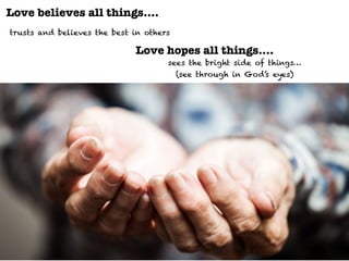 Love believes all things….
trusts and believes the best in others
Love hopes all things….
sees the bright side of things…
(see through in God’s eyes)
 
