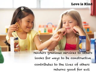 Love is Kind
renders gracious services to others
looks for ways to be constructive
contributes to the lives of others
returns good for evil
 
