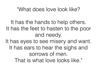 "What does love look like?
It has the hands to help others.
It has the feet to hasten to the poor
and needy.
It has eyes to see misery and want.
It has ears to hear the sighs and
sorrows of men.
That is what love looks like."
 