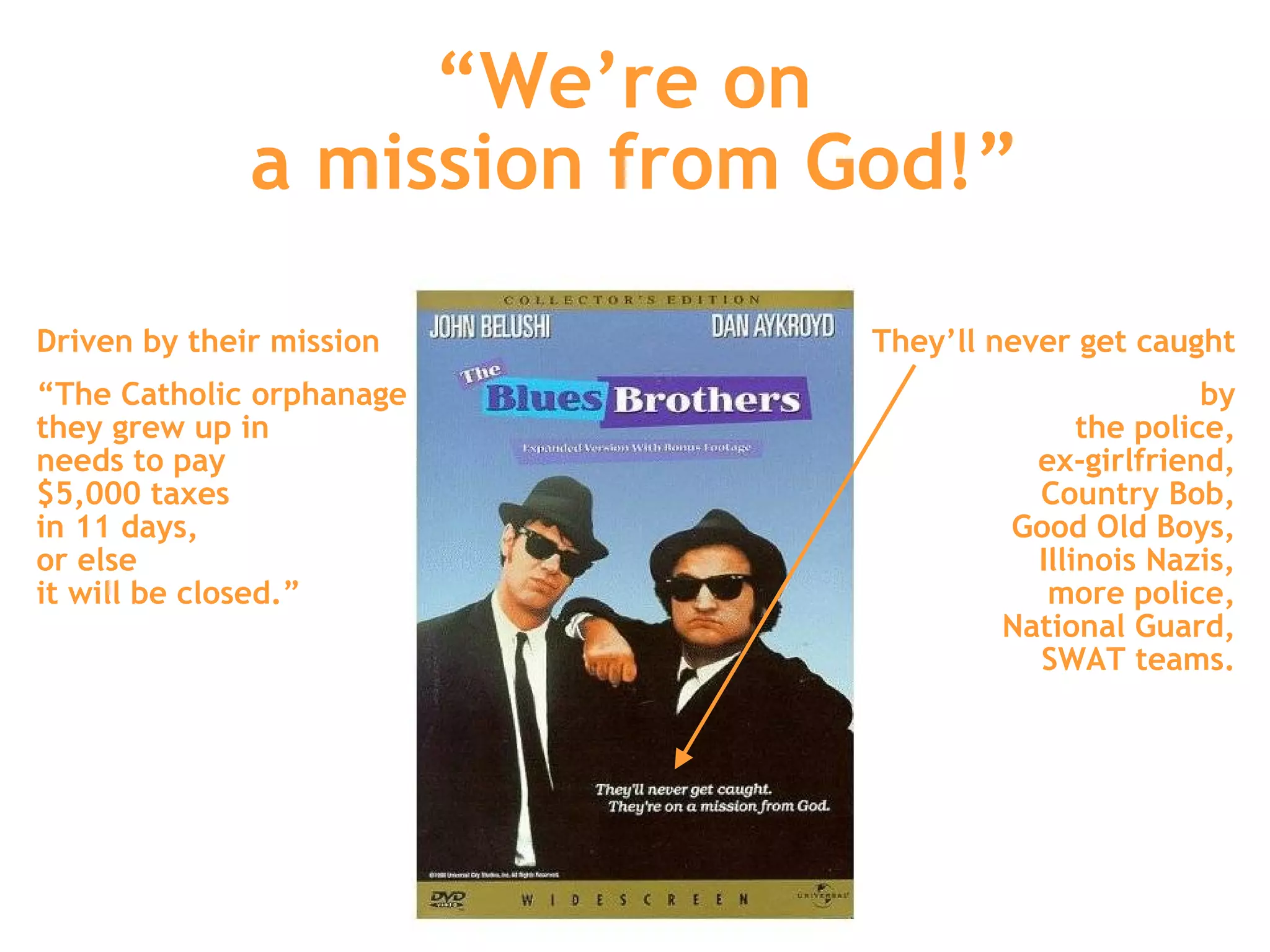 “ We’re on  a mission from God!” They’ll never get caught by the police, ex-girlfriend, Country Bob, Good Old Boys, Illinois Nazis, more police, National Guard, SWAT teams. Driven by their mission “ The Catholic orphanage  they grew up in  needs to pay  $5,000 taxes  in 11 days,  or else  it will be closed.” 