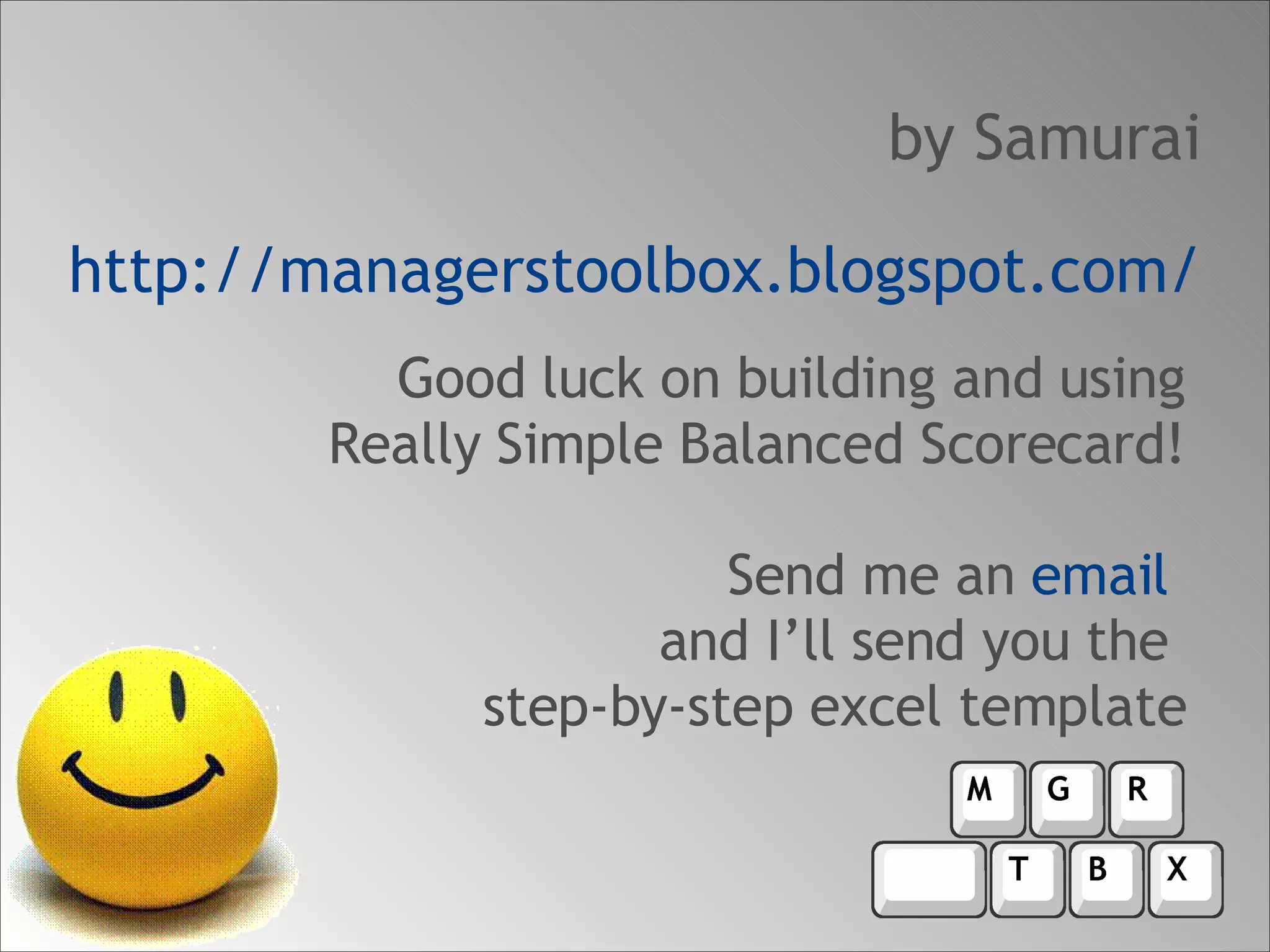 Good luck on building and using Really Simple Balanced Scorecard! Send me an  email  and I’ll send you the  step-by-step excel template by Samurai http://managerstoolbox.blogspot.com/ 