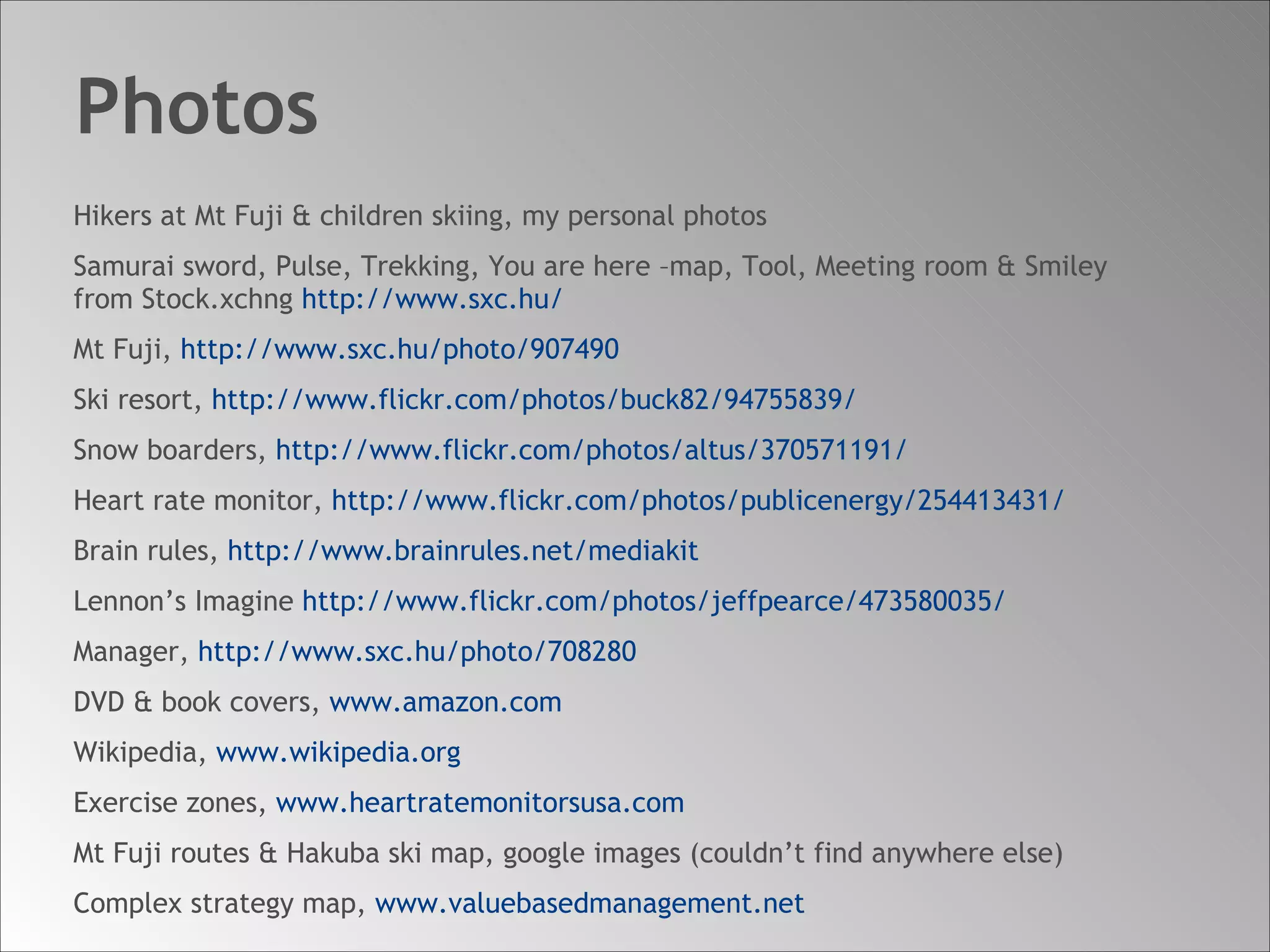 Photos Hikers at Mt Fuji & children skiing, my personal photos Samurai sword, Pulse, Trekking, You are here –map, Tool, Meeting room & Smiley  from Stock.xchng  http://www.sxc.hu/ Mt Fuji,  http://www.sxc.hu/photo/907490 Ski resort,  http://www.flickr.com/photos/buck82/94755839/ Snow boarders,  http://www.flickr.com/photos/altus/370571191/ Heart rate monitor,  http://www.flickr.com/photos/publicenergy/254413431/ Brain rules,  http:// www.brainrules.net/mediakit Lennon’s Imagine  http://www.flickr.com/photos/jeffpearce/473580035/ Manager,  http://www.sxc.hu/photo/708280 DVD & book covers,  www.amazon.com Wikipedia,  www.wikipedia.org Exercise zones,  www.heartratemonitorsusa.com Mt Fuji routes & Hakuba ski map, google images (couldn’t find anywhere else) Complex strategy map,  www.valuebasedmanagement.net 