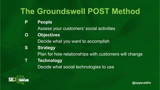 @sayscaitlin
The Groundswell POST Method
P People
Assess your customers’ social activities
O Objectives
Decide what you wa...