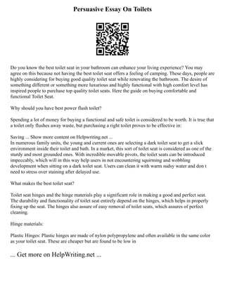 Persuasive Essay On Toilets
Do you know the best toilet seat in your bathroom can enhance your living experience? You may
agree on this because not having the best toilet seat offers a feeling of camping. These days, people are
highly considering for buying good quality toilet seat while renovating the bathroom. The desire of
something different or something more luxurious and highly functional with high comfort level has
inspired people to purchase top quality toilet seats. Here the guide on buying comfortable and
functional Toilet Seat.
Why should you have best power flush toilet?
Spending a lot of money for buying a functional and safe toilet is considered to be worth. It is true that
a toilet only flushes away waste, but purchasing a right toilet proves to be effective in:
Saving ... Show more content on Helpwriting.net ...
In numerous family units, the young and current ones are selecting a dark toilet seat to get a slick
environment inside their toilet and bath. In a market, this sort of toilet seat is considered as one of the
sturdy and most grounded ones. With incredible movable pivots, the toilet seats can be introduced
impeccably, which will in this way help users in not encountering squirming and wobbling
development when sitting on a dark toilet seat. Users can clean it with warm sudsy water and don t
need to stress over staining after delayed use.
What makes the best toilet seat?
Toilet seat hinges and the hinge materials play a significant role in making a good and perfect seat.
The durability and functionality of toilet seat entirely depend on the hinges, which helps in properly
fixing up the seat. The hinges also assure of easy removal of toilet seats, which assures of perfect
cleaning.
Hinge materials:
Plastic Hinges: Plastic hinges are made of nylon polypropylene and often available in the same color
as your toilet seat. These are cheaper but are found to be low in
... Get more on HelpWriting.net ...
 