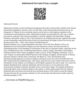 Indentured Servants Essay example
Indentured Servants
Indentured servitude was the institutional arrangement devised to increase labor mobility from Europe
(particularly England) to America, and it was the labor system that preceded American slavery. Its
emergence in Virginia in the seventeenth century can be seen as a development expedient to the
circumstances surrounding the colony. Indentured servitude was practically the only way in which a
poor person could get to the colonies and planters could be supplied with cheap labor. Richard
Frethorne s document written in 1623, The Experiences of an Indentured Servant, legalized the master
servant relationship, specified the kind of labor to be performed, the length of time to be served, and
the dues owed to the ... Show more content on Helpwriting.net ...
Richard Frethorne was a young Englishman who came over to the New World in 1623 as an
indentured servant and settled in Virginia, near the Jamestown colony. His letter provides an
illuminating picture of the hardships of colonization in the early seventeenth century, especially for the
class of indentured servants. Combating homesickness, disease, hunger, discomfort, and isolation,
Frethorne and his fellow settlers struggled to make a success of their fledgling community. Life in
early Virginia was particularly difficult because of the shortage of supplies, the prevalence of disease,
and tense relations with the Native Americans. On March 22, 1622, the Powhatan chief
Opechancanough organized an attack on English settlements across the colony that killed between
three hundred and four hundred people. This attack, ignited by the recent murder of the great warrior
Nemattanew by the English, was intended to curb English expansion into native lands. As a result, the
English abandoned many outlying settlements and moved closer to or into Jamestown itself,
increasing the incidence of disease and death in the overcrowded village. The English retaliated by
destroying Indian crops. Frethorne alludes to this attack, in which eighty people from his outlying
settlement died, and which motivated the fear and harsh policies of the settlers toward the Indians.
Tensions between the two groups escalated over the next decade and climaxed in another attack by
Opechancanough in 1641,
... Get more on HelpWriting.net ...
 