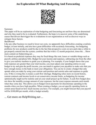 An Exploration Of What Budgeting And Forecasting
Summary
This paper will be an exploration of what budgeting and forecasting are and how they are determined
and why they need to be re evaluated. Furthermore, the hope is to uncover some of the underlining
causes that drivers that trigger the re evaluations in our organization as well as discover ways to
mitigate those factors.
BackRound
Like any other business we need to lower our costs, we apparently have difficulties creating a realistic
budget, at least initially, and also have great difficulties with accurately forecasting. Are budgeting
problems for new products could be due to the fact that prospective costs on new parts take a while to
get properly entered into the system, combine that fact with a 12 month projection, times the ... Show
more content on Helpwriting.net ...
It is based on predicted expenses they may be fixed things like rent, leases or variable things such as
payroll, utilities and phone bills. Budget list your income and expenses, subtracting one from the other
to give you realistic numbers to guide you re planning. For example, if your budget shows that your
total expenses are greater than your total income, you must adjust your spending entries in your
budget to try and gain the profit income, you can match it against your payables to make sure that you
have enough money in the bank to meet your obligations. You can try to create a budget that only
spends what you make by using your current cash position and current sales and expenses to guide
you. If this is wrong this it creates a cash flow shortage. Budgeting relies more on recent history,
current contracts and income levels to set conservative income limits, as budgeting for income
optimistically might not be realistic and set your small project up for failure. A cash flow budget does
not show the monthly average amount of your expenses, but the exact expense amounts each month
when they come due. This allows you to budget lower payments for discretionary spending in the
months when you have high payables. When creating a budget, you set specific spending limits in
certain areas based on how much income you have. For example, you might forecast that your payroll
will be $100,000 per month, while a budget actually
... Get more on HelpWriting.net ...
 