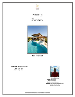Welcome to

                                          Portrero




                                            Best price ever!




$799,000 (Really good price!!!)
      Size: 5,400 sq. ft.
     Style: Single Story




                                                                                      Ronald Umana
                                                                           Phone: 506-26531191
                                                                             Cell: 506-85085002
                                                                            Email: rumana@1stcrcr.com
                                                                          Website: www.1stcostaricarealestate.com
                                                                                  1st Choice Realty




                            Information is deemed to be correct but not guaranteed.
 