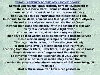 WHAT HAPPENED TO THE WW II MOVIE STARS?      Some of you younger guys probably have not even heard of    these 'old movie stars'...   some contrast between    these men and the anti-American movie stars of today.   Hope you find this as informative and interesting as I did.  In contrast to the ideals, opinions and feelings of today's "Hollywonk,   " the real actors of yester-year loved the United States .   They had both class and integrity. With the advent of World War II    many of our actors went to fight rather  than stand and rant against this country we all love.  They gave up their wealth, position and fame to become service    men & women, many as simple "enlisted men".  This page lists but a few, but from this group of only    18 men came    over 70 medals in honor of their valor,  spanning from Bronze Stars, Silver Stars, Distinguish Service Cross',    Purple Hearts and one Congressional Medal of Honor.  So remember; while the "Entertainers of 2005-2006" have  been in all of the news media lately I would like  to remind the people of what the entertainers of 1943 were doing, (65 years ago).  Most of these brave men have since passed on. 