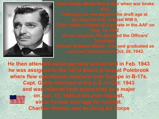 He then attended aerial gunnery school and in Feb. 1943  he was assigned to the 351st Bomb Group at Polebrook  where flew operational missions over Europe in B-17s.  Capt. Gable returned to the U.S. in Oct. 1943  and was relieved from active duty as a major  on Jun. 12, 1944 at his own request,  since he was over-age for combat.  Charlton Heston was an Army Air Corps   Clark Gable (Mega-Movie Star when war broke out)  Although he was beyond the draft age at  the time the U.S. entered WW II,  Clark Gable enlisted as a private in the AAF on Aug. 12, 1942  at Los Angeles. He attended the Officers' Candidate  School at Miami Beach , Fla. and graduated as a second lieutenant on Oct. 28, 1942. 