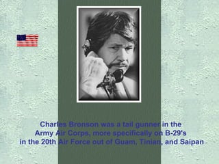 Charles Bronson was a tail gunner in the  Army Air Corps, more specifically on B-29's  in the 20th Air Force out of Guam, Tinian, and Saipan 
