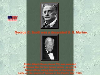 George C. Scott was a decorated U. S. Marine.   Eddie Albert (Green Acres TV) was awarded  a Bronze Star for his heroic action  as a U. S.  Naval officer aiding Marines at the horrific  battle on the island of Tarawa in the Pacific Nov. 1943.   