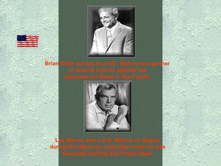 Brian Keith served as a US . Marine rear gunner  in several actions against the  Japanese on Rabal in the Pacific.   Lee Marvin was a U.S. Marine on Saipan  during the Marianas campaign when he was  wounded earning the Purple Heart.   
