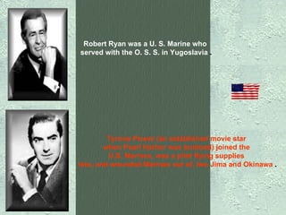 Robert Ryan was a U. S. Marine who  served with the O. S. S. in Yugoslavia  . Tyrone Power (an established movie star  when Pearl Harbor was bombed) joined the  U.S. Marines, was a pilot flying supplies  into, and wounded Marines out of, Iwo Jima and Okinawa  . 