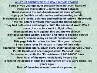 WHAT HAPPENED TO THE WW II MOVIE STARS?      Some of you younger guys probably have not even heard of    these 'old movie stars'...   some contrast between    these men and the anti-American movie stars of today.   Hope you find this as informative and interesting as I did.  In contrast to the ideals, opinions and feelings of today's "Hollywonk,   " the real actors of yester-year loved the United States .   They had both class and integrity. With the advent of World War II    many of our actors went to fight rather  than stand and rant against this country we all love.  They gave up their wealth, position and fame to become service    men & women, many as simple "enlisted men".  This page lists but a few, but from this group of only    18 men came    over 70 medals in honor of their valor,  spanning from Bronze Stars, Silver Stars, Distinguish Service Cross',    Purple Hearts and one Congressional Medal of Honor.  So remember; while the "Entertainers of 2005-2006" have  been in all of the news media lately I would like  to remind the people of what the entertainers of 1943 were doing, (65 years ago).  Most of these brave men have since passed on. 