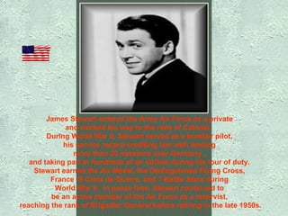 James Stewart entered the Army Air Force as a private  and worked his way to the rank of Colonel.   During World War II, Stewart served as a bomber pilot,  his service record crediting him with leading  more than 20 missions over Germany ,  and taking part in hundreds of air strikes during his tour of duty.  Stewart earned the Air Medal, the Distinguished Flying Cross,  France 'S Croix de Guerre, and 7 Battle Stars during  World War II.  In peace time, Stewart continued to  be an active member of the Air Force as a reservist,    reaching the rank of Brigadier General before retiring in the late 1950s.   