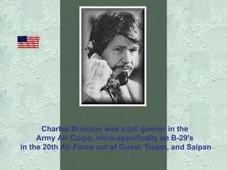 Charles Bronson was a tail gunner in the  Army Air Corps, more specifically on B-29's  in the 20th Air Force out of Guam, Tinian, and Saipan 