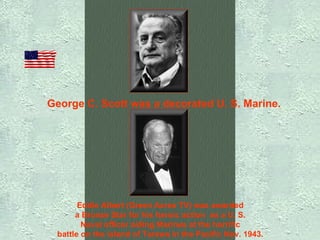 George C. Scott was a decorated U. S. Marine.   Eddie Albert (Green Acres TV) was awarded  a Bronze Star for his heroic action  as a U. S.  Naval officer aiding Marines at the horrific  battle on the island of Tarawa in the Pacific Nov. 1943.   