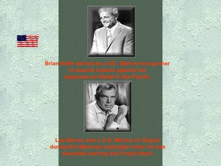 Brian Keith served as a US . Marine rear gunner  in several actions against the  Japanese on Rabal in the Pacific.   Lee Marvin was a U.S. Marine on Saipan  during the Marianas campaign when he was  wounded earning the Purple Heart.   