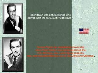 Robert Ryan was a U. S. Marine who  served with the O. S. S. in Yugoslavia  . Tyrone Power (an established movie star  when Pearl Harbor was bombed) joined the  U.S. Marines, was a pilot flying supplies  into, and wounded Marines out of, Iwo Jima and Okinawa  . 