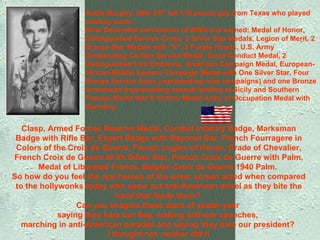 Clasp, Armed Forces Reserve Medal, Combat Infantry Badge, Marksman Badge with Rifle Bar, Expert Badge with Bayonet Bar, French Fourragere in Colors of the Croix de Guerre, French Legion of Honor, Grade of Chevalier, French Croix de Guerre W ith Silver Star, French Croix de Guerre with Palm, Medal of Liberated France, Belgian Croix de Guerre 1940 Palm.  So how do you feel the real heroes of the silver screen acted when compared to the hollywonks today who spew out anti-American drivel as they bite the hand that feeds them?  Can you imagine these stars of yester-year  saying they hate our flag, making anti-war speeches,  marching in anti-American parades and saying they hate our president?  I thought not, neither did I! Audie Murphy, little 5'5" tall 110 pound guy from Texas who played cowboy parts:  Most Decorated serviceman of WWII and earned: Medal of Honor, Distinguished Service Cross, 2 Silver Star Medals, Legion of Merit, 2 Bronze Star Medals with "V", 2 Purple Hearts, U.S. Army Outstanding Civilian Service Medal, Good Conduct Medal, 2 Distinguished Unit Emblems, American Campaign Medal, European-African-Middle Eastern Campaign Medal with One Silver Star, Four Bronze Service Stars (representing nine campaigns) and one Bronze Arrowhead (representing assault landing at Sicily and Southern France) World War II Victory Medal Army of Occupation Medal with Germany. 