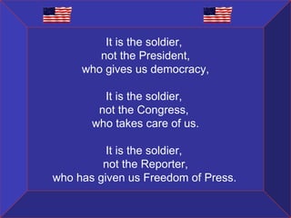 It is the soldier,  not the President, who gives us democracy, It is the soldier,  not the Congress,  who takes care of us. It is the soldier,  not the Reporter, who has given us Freedom of Press.   