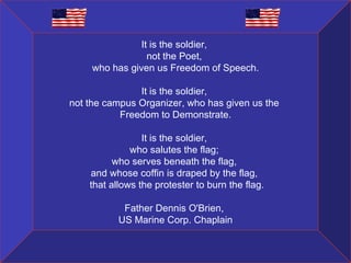 It is the soldier,  not the Poet,  who has given us Freedom of Speech. It is the soldier,  not the campus Organizer, who has given us the  Freedom to Demonstrate. It is the soldier,  who salutes the flag;  who serves beneath the flag,  and whose coffin is draped by the flag,   that allows the protester to burn the flag. Father Dennis O'Brien,  US Marine Corp. Chaplain 
