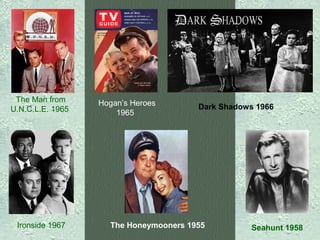 The Man from
U.N.C.L.E. 1965

Ironside 1967

Hogan’s Heroes
1965

Dark Shadows 1966

The Honeymooners 1955

Seahunt 1958

 