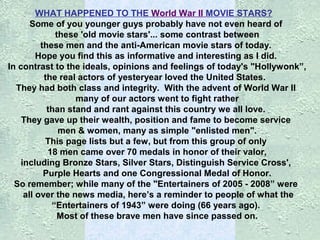 WHAT HAPPENED TO THE World War II MOVIE STARS?
Some of you younger guys probably have not even heard of
these 'old movie stars'... some contrast between
these men and the anti-American movie stars of today.
Hope you find this as informative and interesting as I did.
In contrast to the ideals, opinions and feelings of today's "Hollywonk”,
the real actors of yesteryear loved the United States.
They had both class and integrity. With the advent of World War II
many of our actors went to fight rather
than stand and rant against this country we all love.
They gave up their wealth, position and fame to become service
men & women, many as simple "enlisted men".
This page lists but a few, but from this group of only
18 men came over 70 medals in honor of their valor,
including Bronze Stars, Silver Stars, Distinguish Service Cross',
Purple Hearts and one Congressional Medal of Honor.
So remember; while many of the "Entertainers of 2005 - 2008” were
all over the news media, here’s a reminder to people of what the
“Entertainers of 1943” were doing (66 years ago).
Most of these brave men have since passed on.

 