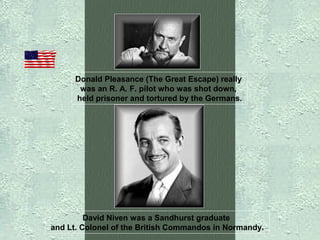 Donald Pleasance (The Great Escape) really
was an R. A. F. pilot who was shot down,
held prisoner and tortured by the Germans.

David Niven was a Sandhurst graduate
and Lt. Colonel of the British Commandos in Normandy.

 