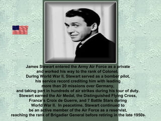 James Stewart entered the Army Air Force as a private
and worked his way to the rank of Colonel.
During World War II, Stewart served as a bomber pilot,
his service record crediting him with leading
more than 20 missions over Germany,
and taking part in hundreds of air strikes during his tour of duty.
Stewart earned the Air Medal, the Distinguished Flying Cross,
France’s Croix de Guerre, and 7 Battle Stars during
World War II. In peacetime, Stewart continued to
be an active member of the Air Force as a reservist,
reaching the rank of Brigadier General before retiring in the late 1950s.

 
