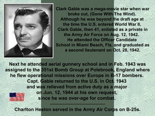 Clark Gable was a mega-movie star when war
broke out, (Gone With The Wind).
Although he was beyond the draft age at
the time the U.S. entered World War II,
Clark Gable, then 41, enlisted as a private in
the Army Air Force on Aug. 12, 1942.
He attended the Officer Candidate
School in Miami Beach, Fla. and graduated as
a second lieutenant on Oct. 28, 1942.

Next he attended aerial gunnery school and in Feb. 1943 was
assigned to the 351st Bomb Group at Polebrook, England where
he flew operational missions over Europe in B-17 bombers.
Capt. Gable returned to the U.S. in Oct. 1943
and was relieved from active duty as a major
on Jun. 12, 1944 at his own request,
since he was over-age for combat.
----------------------------------Charlton Heston served in the Army Air Corps on B-25s.

 