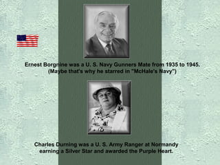 Ernest Borgnine was a U. S. Navy Gunners Mate from 1935 to 1945.
(Maybe that's why he starred in "McHale's Navy")

Charles Durning was a U. S. Army Ranger at Normandy
earning a Silver Star and awarded the Purple Heart.

 