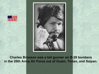Charles Bronson was a tail gunner on B-29 bombers
in the 20th Army Air Force out of Guam, Tinian, and Saipan.

 