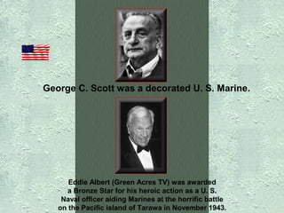 George C. Scott was a decorated U. S. Marine.

Eddie Albert (Green Acres TV) was awarded
a Bronze Star for his heroic action as a U. S.
Naval officer aiding Marines at the horrific battle
on the Pacific island of Tarawa in November 1943.

 