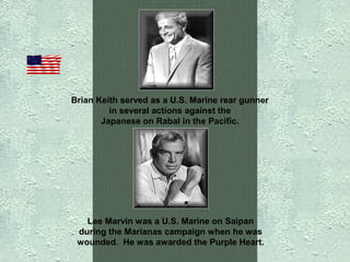 Brian Keith served as a U.S. Marine rear gunner
in several actions against the
Japanese on Rabal in the Pacific.

Lee Marvin was a U.S. Marine on Saipan
during the Marianas campaign when he was
wounded. He was awarded the Purple Heart.

 