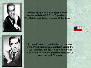 Robert Ryan was a U. S. Marine who
served with the O.S.S. in Yugoslavia.
The O.S.S. was the forerunner of the C.I.A.

Tyrone Power (an established movie star
when Pearl Harbor was bombed) joined the
U.S. Marines. He served as a pilot flying
supplies into, and wounded Marines out of,
Iwo Jima and Okinawa .

 