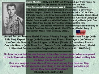 Audie Murphy – Only a 5’ 5-1/2" tall, 110 pound guy from Texas, he
enlisted at age 16. He starred in 39 movies after the war.
Most Decorated Serviceman of WW II, he earned 39 Medals:
The Medal of Honor, Distinguished Service Cross, 2 Silver Star
Medals, Legion of Merit, 2 Bronze Star Medals (with "V” for Valor),
2 Purple Hearts, U.S. Army Outstanding Civilian Service Medal, Good
Conduct Medal, 2 Distinguished Unit Emblems, American Campaign
Medal, European-African-Middle Eastern Campaign Medal (with One
Silver Star, Four Bronze Service Stars [representing nine
campaigns], One Bronze Arrowhead [representing assault landing at
Sicily & Southern France]), World War II Victory Medal, Army of
Occupation Medal (with Germany Clasp),

Armed Forces Reserve Medal, Combat Infantry Badge, Marksman Badge (with
Rifle Bar), Expert Badge (with Bayonet Bar), French Fourragere (in Colors of
the Croix de Guerre), French Legion of Honor (Grade of Chevalier), French
Croix de Guerre (with Silver Star), French Croix de Guerre (with Palm), Medal
of Liberated France, and the Belgian Croix de Guerre (with 1940 Palm).
----------------------------------------------------So how do you feel the real heroes of the silver screen acted when compared
to the hollywonks of the 2000s who spew out anti-American drivel as they bite
the hand that feeds them?
Can you imagine these stars of yesteryear saying they hate our flag,
making anti-war speeches, marching in anti-American parades and
saying they hate our President?
I thought not, neither did I!

 
