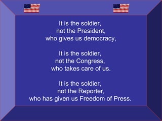 It is the soldier,
not the President,
who gives us democracy,
It is the soldier,
not the Congress,
who takes care of us.
It is the soldier,
not the Reporter,
who has given us Freedom of Press.

 