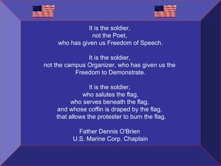 It is the soldier,
not the Poet,
who has given us Freedom of Speech.
It is the soldier,
not the campus Organizer, who has given us the
Freedom to Demonstrate.
It is the soldier,
who salutes the flag,
who serves beneath the flag,
and whose coffin is draped by the flag,
that allows the protester to burn the flag.
Father Dennis O'Brien
U.S. Marine Corp. Chaplain

 