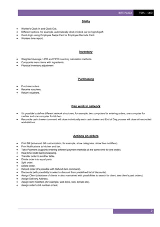 BITE PLAZA

TSPL - LKO

Shifts





Worker's Clock In and Clock Out.
Different options, for example, automatically clock in/clock out on login/logoff.
Quick login using Employee Swipe Card or Employee Barcode Card.
Workers time report.

Inventory




Weighted Average, LIFO and FIFO inventory calculation methods.
Composite menu items with ingredients.
Physical inventory adjustment

Purchasing




Purchase orders.
Receive vouchers.
Return vouchers.

Can work in network



It's possible to define different network structures, for example, two computers for entering orders, one computer for
cashier and one computer for kitchen.
Reconcile cash drawer command will close individually each cash drawer and End of Day process will close all reconciled
workstations.

Actions on orders















Print Bill (advanced bill customization, for example, show categories; show free modifiers).
Print Notifications to kitchen and bar.
Take Payment (supports entering different payment methods at the same time for one order).
Real-time credit card processing.
Transfer order to another table.
Divide order into equal parts.
Split order.
Delete order.
Refund order (it's possible with Refund item command).
Discounts (with possibility to select a discount from predefined list of discounts).
Assign Client (database of clients in also maintained with possibilities to search for client, see client's past orders).
Assign Delivery Address.
Assign item modifiers (for example, well done, rare, tomato etc).
Assign order's chit number or text.

2

 