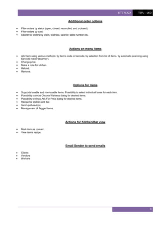 BITE PLAZA

TSPL - LKO

Additional order options




Filter orders by status (open, closed, reconciled, and z-closed).
Filter orders by date.
Search for orders by client, waitress, cashier, table number etc.

Actions on menu items






Add item using various methods: by item’s code or barcode, by selection from list of items, by automatic scanning using
barcode reader (scanner).
Change price.
Make a note for kitchen.
Refund.
Remove.

Options for items







Supports taxable and non-taxable items. Possibility to select individual taxes for each item.
Possibility to show Choose Waitress dialog for desired items.
Possibility to show Ask For Price dialog for desired items.
Recipe for kitchen and bar.
Item's picture/icon
Management of flagged items.

Actions for Kitchen/Bar view



Mark item as cooked.
View item's recipe.

Email Sender to send emails




Clients
Vendors
Workers

3

 