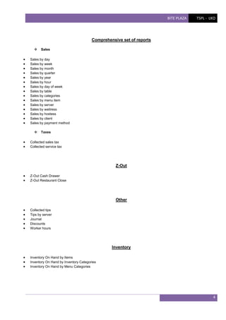 BITE PLAZA

TSPL - LKO

Comprehensive set of reports


















Sales by day
Sales by week
Sales by month
Sales by quarter
Sales by year
Sales by hour
Sales by day of week
Sales by table
Sales by categories
Sales by menu item
Sales by server
Sales by waitress
Sales by hostess
Sales by client
Sales by payment method





Sales

Taxes

Collected sales tax
Collected service tax

Z-Out



Z-Out Cash Drawer
Z-Out Restaurant Close

Other






Collected tips
Tips by server
Journal
Discounts
Worker hours

Inventory




Inventory On Hand by Items
Inventory On Hand by Inventory Categories
Inventory On Hand by Menu Categories

4

 