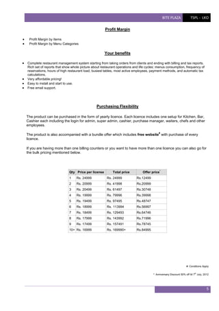 BITE PLAZA

TSPL - LKO

Profit Margin



Profit Margin by Items
Profit Margin by Menu Categories

Your benefits
 Complete restaurant management system starting from taking orders from clients and ending with billing and tax reports.





Rich set of reports that show whole picture about restaurant operations and life cycles: menus consumption, frequency of
reservations, hours of high restaurant load, busiest tables, most active employees, payment methods, and automatic tax
calculations.
Very affordable pricing!
Easy to install and start to use.
Free email support.

Purchasing Flexibility
The product can be purchased in the form of yearly licence. Each licence includes one setup for Kitchen, Bar,
Cashier each including the login for admin, super admin, cashier, purchase manager, waiters, chefs and other
employees.
#

The product is also accompanied with a bundle offer which includes free website with purchase of every
licence.
If you are having more than one billing counters or you want to have more than one licence you can also go for
the bulk pricing mentioned below.

Qty Price per license

Total price

Offer price

1

Rs. 24999

Rs. 24999

Rs.12499

2

Rs. 20999

Rs. 41998

Rs.20999

3

Rs. 20499

Rs. 61497

Rs.30748

4

Rs. 19999

Rs. 79996

Rs.39998

5

Rs. 19499

Rs. 97495

Rs.48747

6

Rs. 18999

Rs. 113994

Rs.56997

7

Rs. 18499

Rs. 129493

Rs.64746

8

Rs. 17999

Rs. 143992

Rs.71996

9

Rs. 17499

Rs. 157491

Rs.78745

Rs. 169990+

*

Rs.84995

10+ Rs. 16999

#: Conditions Apply
*: Anniversary Discount 50% off till 7th July, 2012

5

 