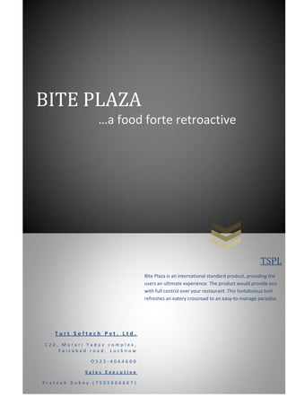 BITE PLAZA
…a food forte retroactive

TSPL
Bite Plaza is an international standard product, providing the
users an ultimate experience. The product would provide you
with full control over your restaurant. This fantabulous tool
refreshes an eatery crossroad to an easy-to-manage paradise.

Turt Softech Pvt. Ltd.
C20, Murari Yadav complex,
Faizabad road, Lucknow
O522-4064600
Sales Executive
Prateek Dubey (7505666667)

 