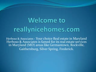 Herboso & Associates - Your choice Real estate in Maryland
Herboso & Associates is famed for its real estate services
 in Maryland (MD) areas like Germantown, Rockville,
        Gaithersburg, Silver Spring, Frederick.
 