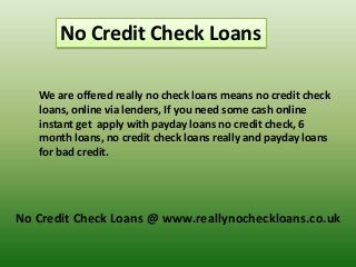 No Credit Check Loans
We are offered really no check loans means no credit check
loans, online via lenders, If you need some cash online
instant get apply with payday loans no credit check, 6
month loans, no credit check loans really and payday loans
for bad credit.

No Credit Check Loans @ www.reallynocheckloans.co.uk

 