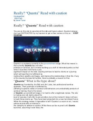 Really? “Quanta” Read with caution
Uncategorized
(Edit Post)
by Jamel Turner
Really? “Quanta” Read with caution
You are on this site to see what all the talk and hype is about Quanta & please
don’t get DISTRACTED by my banners to get a clear review on this so…. KEEP
READING
Quanta is a company currently in the pre-enrollment stage. What that means is
that currently Quanta does not offer
products or services, but is merely building up a staff of interested parties so that
when it launches it will have a very
significant impact on the web. Quanta promises to lead its clients on a journey
which will lead them to fulfillment by
making them wealthy and happy, and improve the relationships in their life. If any
of this sounds the least bit familiar, there is probably a reason for that.
“Quanta” What is the hype about?
Quanta was founded by Jim Britt and Jim Lutes, two professional seminar
speakers. Their promises of fulfillment by
adhering to specific codes of conduct and behaviors are undoubtedly products of
seminar training. Due to the nature
of Quanta’s pre-enrollment stage, it is hard to offer a legitimate review. The site
is making very tall claims about the
level of success it will offer its pre-enrollers, but at the moment it does not have
to back those claims up. They have been projected into a near but distant future.
While this strategy makes it impossible to tell if Quanta is a scam or not, I would
advise anyone with an interest in
the company to adhere to caution. While there can be no proof until Quanta
launches, assuming it ever does, the
 