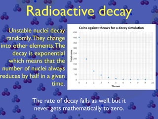 Radioactive decay
   Unstable nuclei decay
  randomly. They change
into other elements. The
     decay is exponential
   which means that the
 number of nuclei always
reduces by half in a given
                     time.

            The rate of decay falls as well, but it
            never gets mathematically to zero.
                              13
 